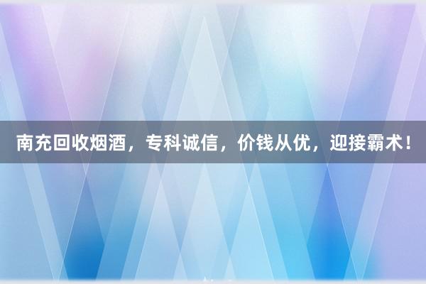 南充回收烟酒，专科诚信，价钱从优，迎接霸术！