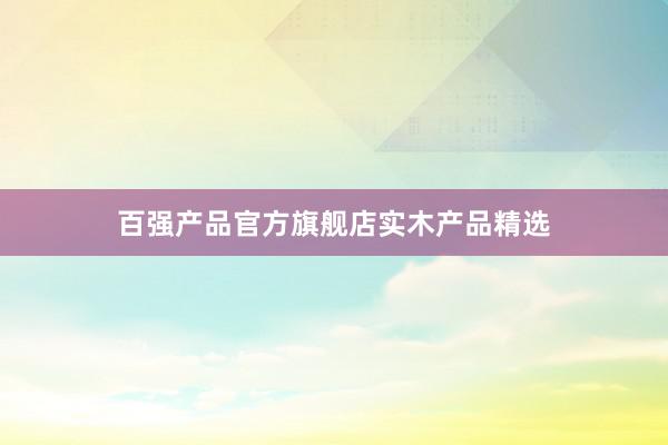 百强产品官方旗舰店实木产品精选