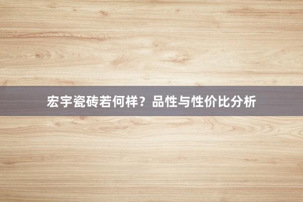 宏宇瓷砖若何样？品性与性价比分析