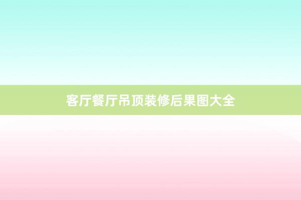 客厅餐厅吊顶装修后果图大全