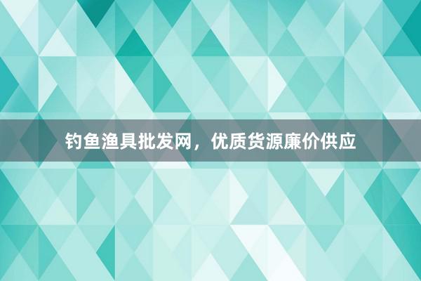 钓鱼渔具批发网，优质货源廉价供应